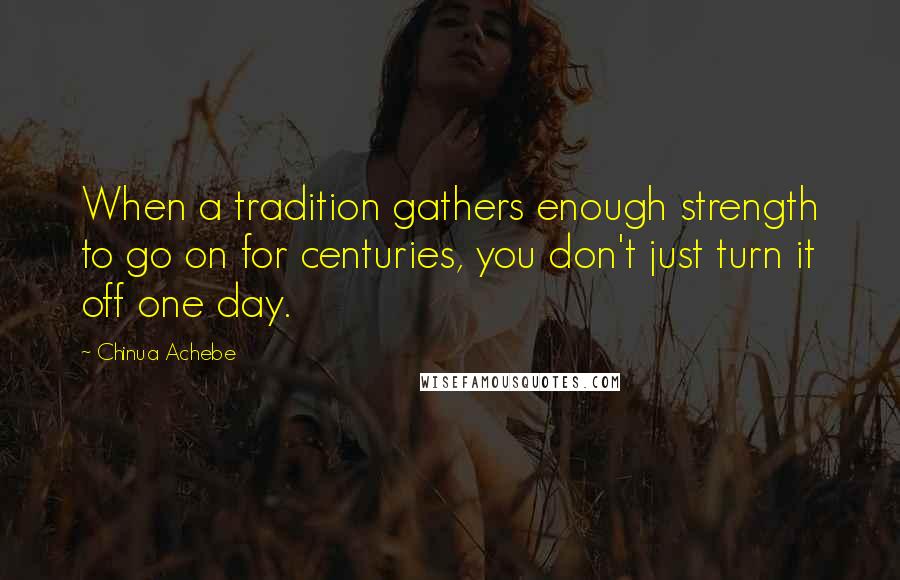 Chinua Achebe Quotes: When a tradition gathers enough strength to go on for centuries, you don't just turn it off one day.