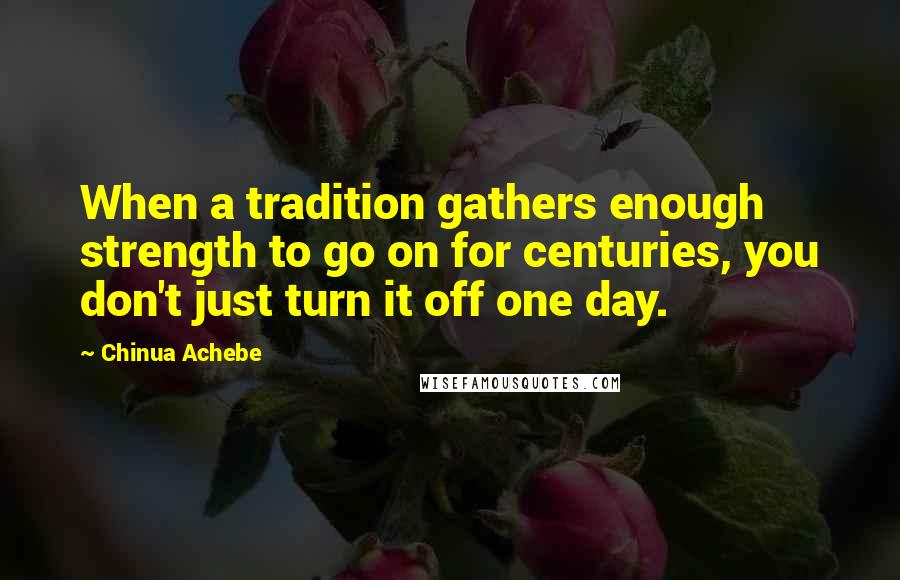 Chinua Achebe Quotes: When a tradition gathers enough strength to go on for centuries, you don't just turn it off one day.