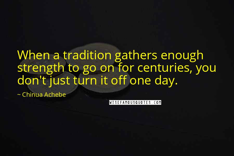 Chinua Achebe Quotes: When a tradition gathers enough strength to go on for centuries, you don't just turn it off one day.