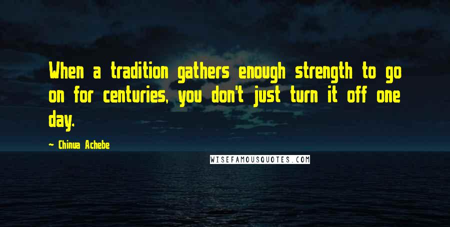 Chinua Achebe Quotes: When a tradition gathers enough strength to go on for centuries, you don't just turn it off one day.