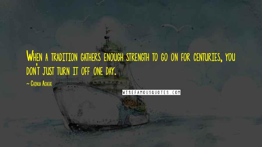 Chinua Achebe Quotes: When a tradition gathers enough strength to go on for centuries, you don't just turn it off one day.