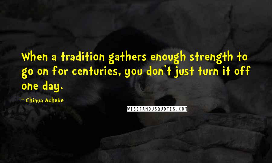 Chinua Achebe Quotes: When a tradition gathers enough strength to go on for centuries, you don't just turn it off one day.