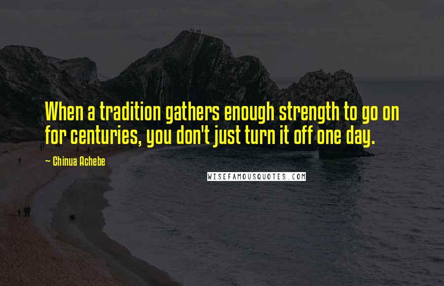 Chinua Achebe Quotes: When a tradition gathers enough strength to go on for centuries, you don't just turn it off one day.