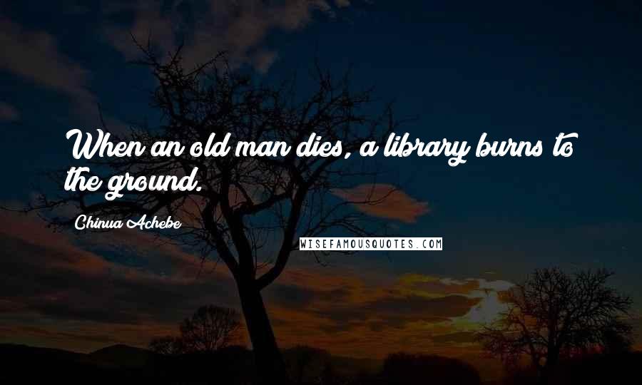 Chinua Achebe Quotes: When an old man dies, a library burns to the ground.