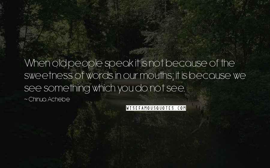 Chinua Achebe Quotes: When old people speak it is not because of the sweetness of words in our mouths; it is because we see something which you do not see.