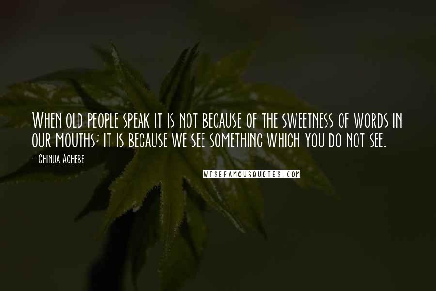 Chinua Achebe Quotes: When old people speak it is not because of the sweetness of words in our mouths; it is because we see something which you do not see.