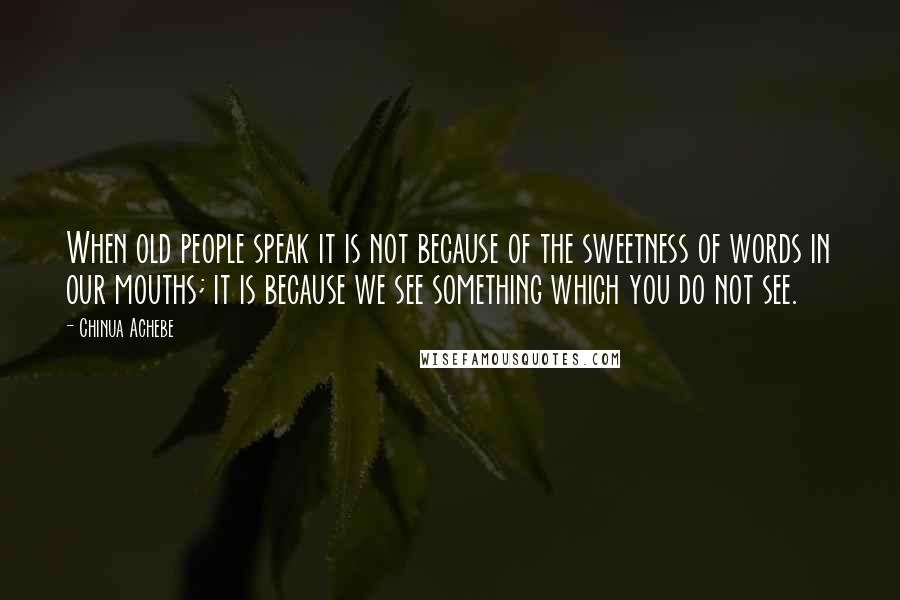 Chinua Achebe Quotes: When old people speak it is not because of the sweetness of words in our mouths; it is because we see something which you do not see.