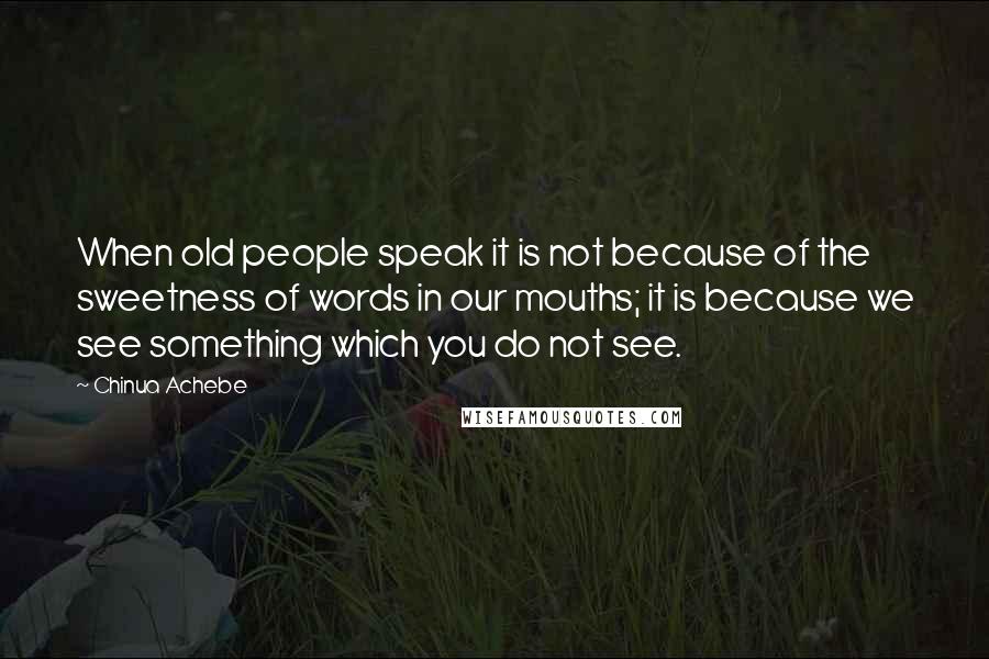 Chinua Achebe Quotes: When old people speak it is not because of the sweetness of words in our mouths; it is because we see something which you do not see.