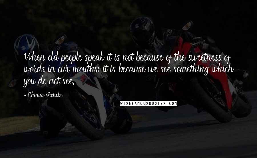 Chinua Achebe Quotes: When old people speak it is not because of the sweetness of words in our mouths; it is because we see something which you do not see.