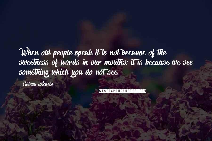 Chinua Achebe Quotes: When old people speak it is not because of the sweetness of words in our mouths; it is because we see something which you do not see.