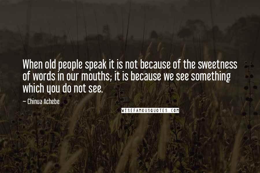 Chinua Achebe Quotes: When old people speak it is not because of the sweetness of words in our mouths; it is because we see something which you do not see.