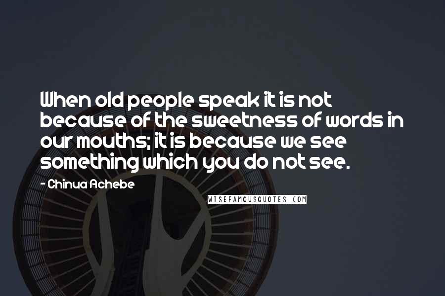 Chinua Achebe Quotes: When old people speak it is not because of the sweetness of words in our mouths; it is because we see something which you do not see.