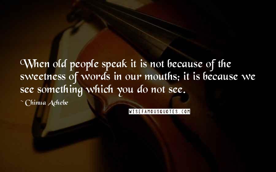 Chinua Achebe Quotes: When old people speak it is not because of the sweetness of words in our mouths; it is because we see something which you do not see.