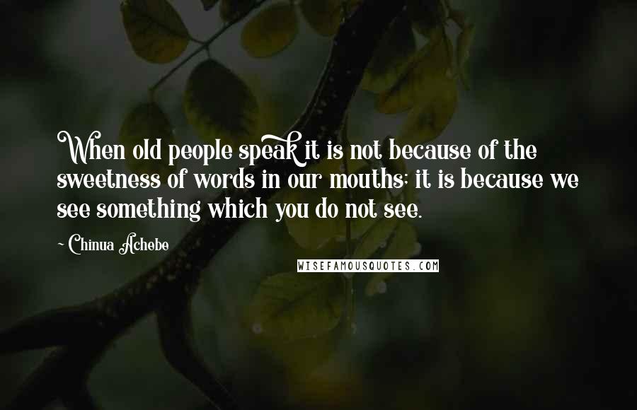 Chinua Achebe Quotes: When old people speak it is not because of the sweetness of words in our mouths; it is because we see something which you do not see.