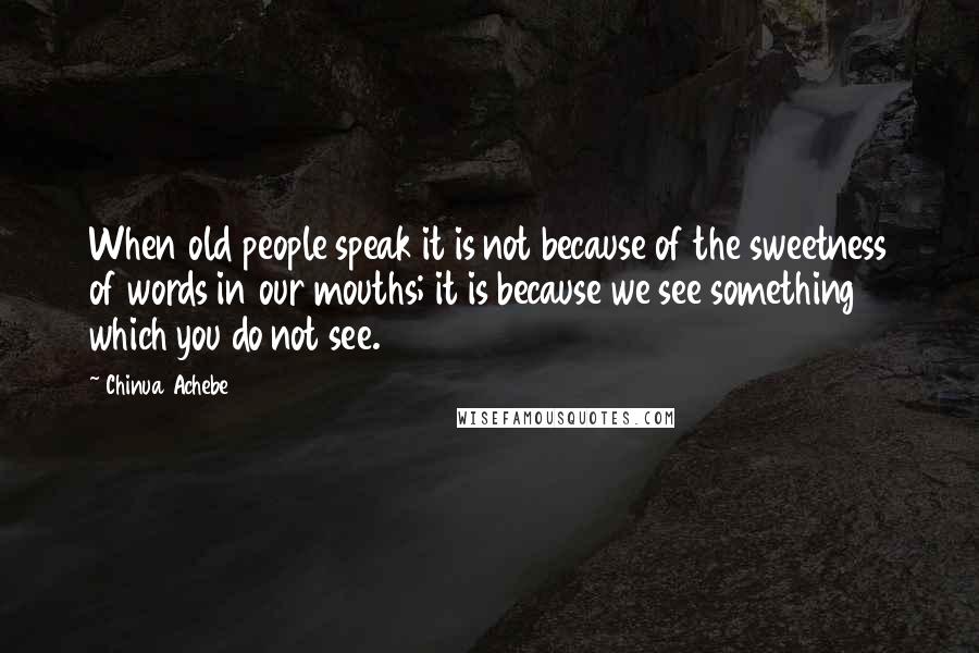 Chinua Achebe Quotes: When old people speak it is not because of the sweetness of words in our mouths; it is because we see something which you do not see.