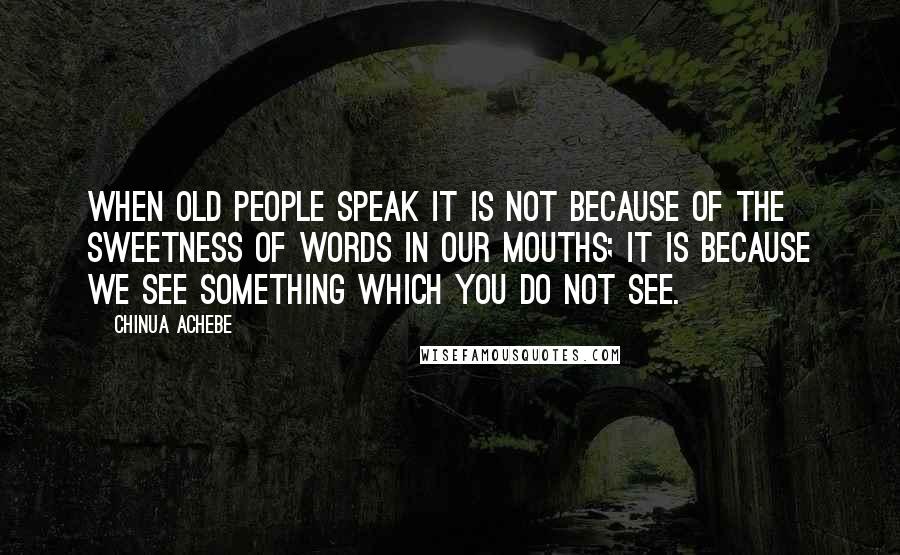 Chinua Achebe Quotes: When old people speak it is not because of the sweetness of words in our mouths; it is because we see something which you do not see.