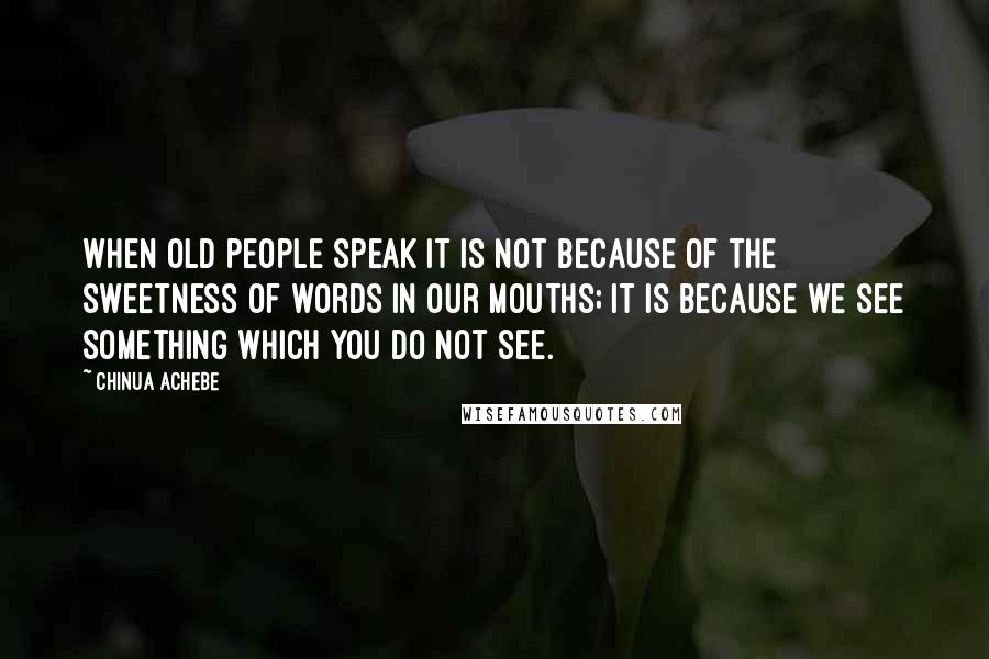 Chinua Achebe Quotes: When old people speak it is not because of the sweetness of words in our mouths; it is because we see something which you do not see.