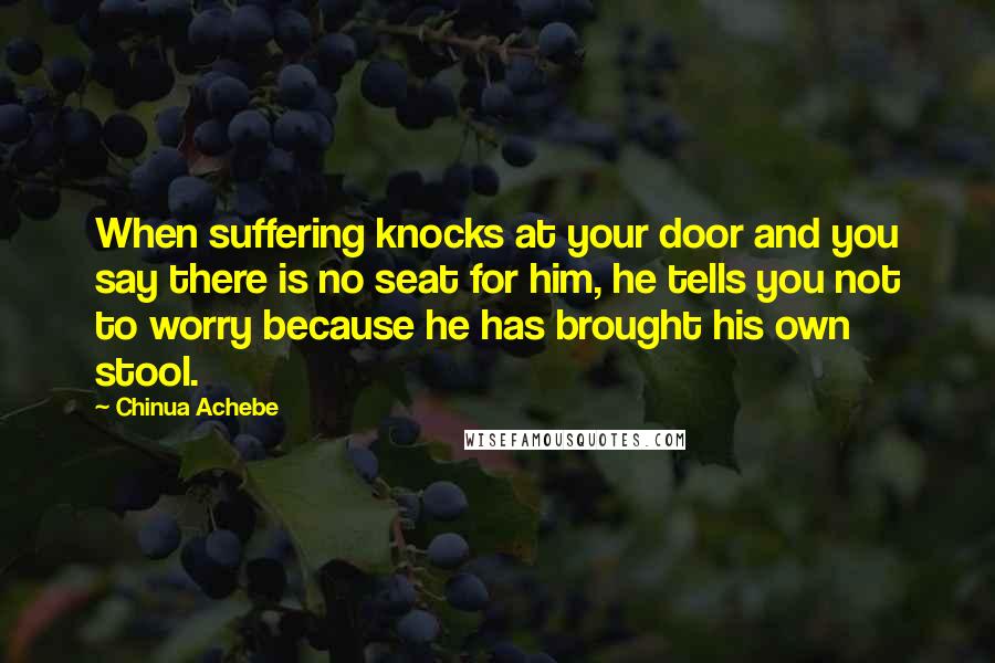 Chinua Achebe Quotes: When suffering knocks at your door and you say there is no seat for him, he tells you not to worry because he has brought his own stool.