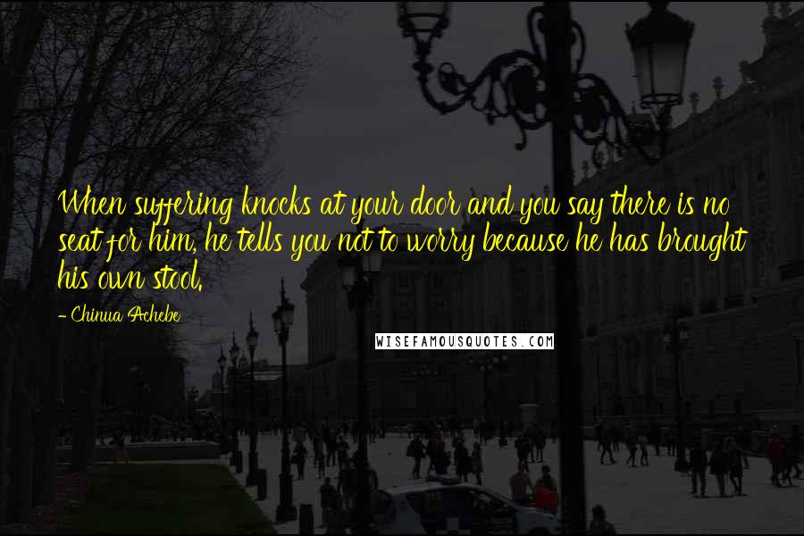 Chinua Achebe Quotes: When suffering knocks at your door and you say there is no seat for him, he tells you not to worry because he has brought his own stool.