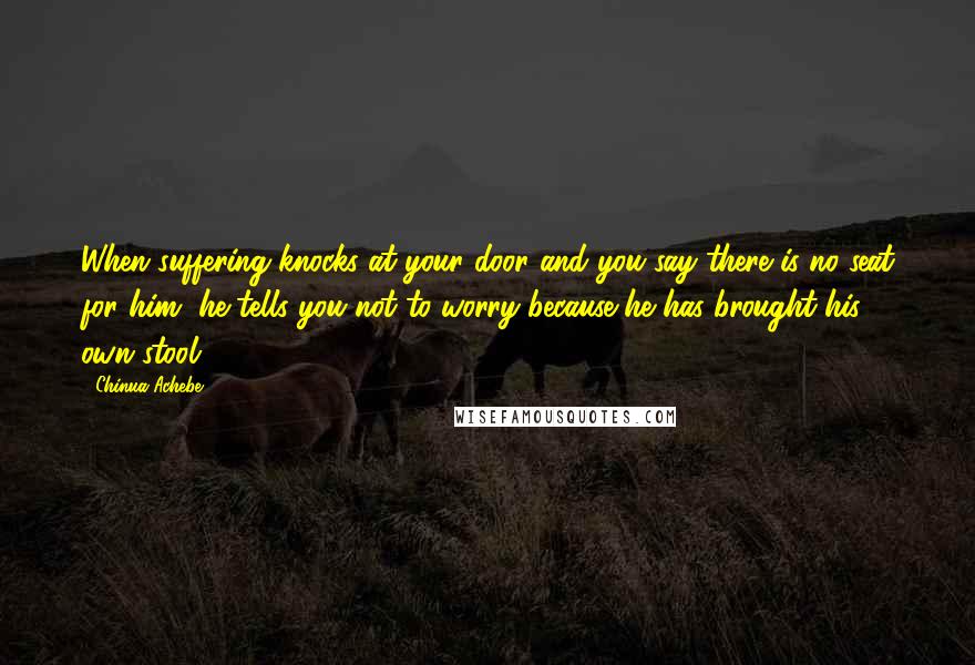 Chinua Achebe Quotes: When suffering knocks at your door and you say there is no seat for him, he tells you not to worry because he has brought his own stool.