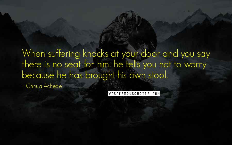 Chinua Achebe Quotes: When suffering knocks at your door and you say there is no seat for him, he tells you not to worry because he has brought his own stool.
