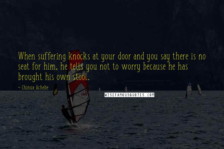 Chinua Achebe Quotes: When suffering knocks at your door and you say there is no seat for him, he tells you not to worry because he has brought his own stool.
