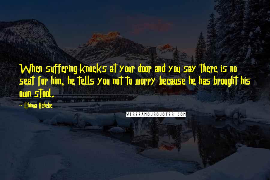 Chinua Achebe Quotes: When suffering knocks at your door and you say there is no seat for him, he tells you not to worry because he has brought his own stool.