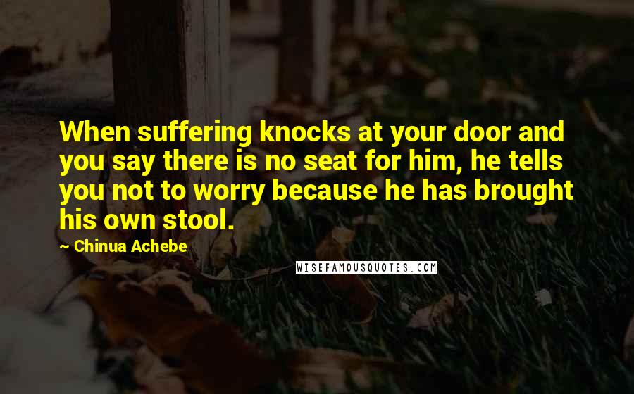 Chinua Achebe Quotes: When suffering knocks at your door and you say there is no seat for him, he tells you not to worry because he has brought his own stool.