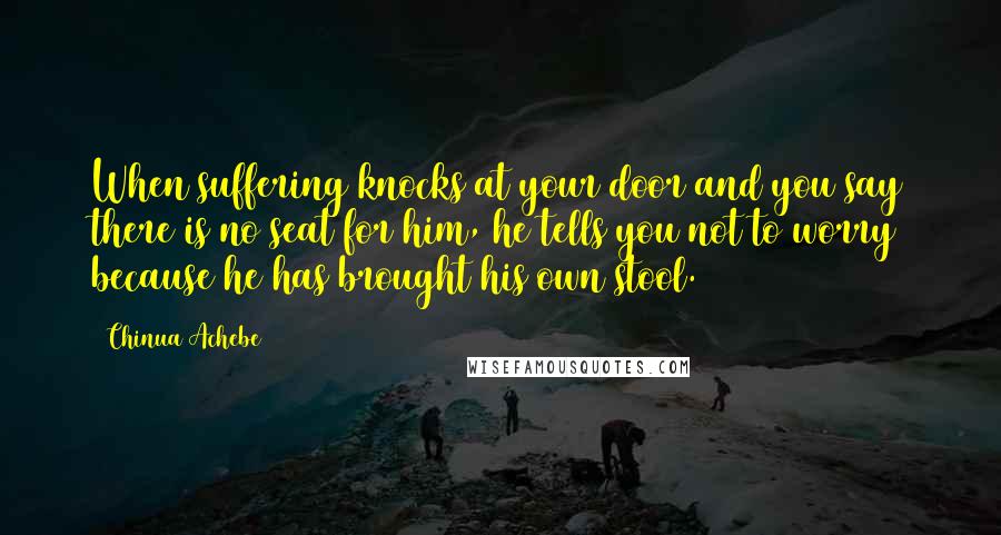 Chinua Achebe Quotes: When suffering knocks at your door and you say there is no seat for him, he tells you not to worry because he has brought his own stool.