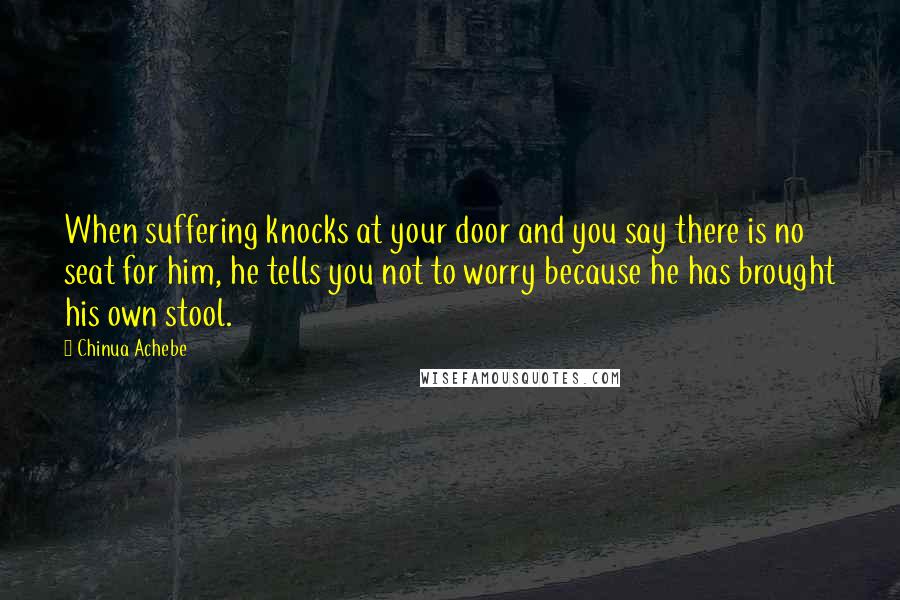 Chinua Achebe Quotes: When suffering knocks at your door and you say there is no seat for him, he tells you not to worry because he has brought his own stool.