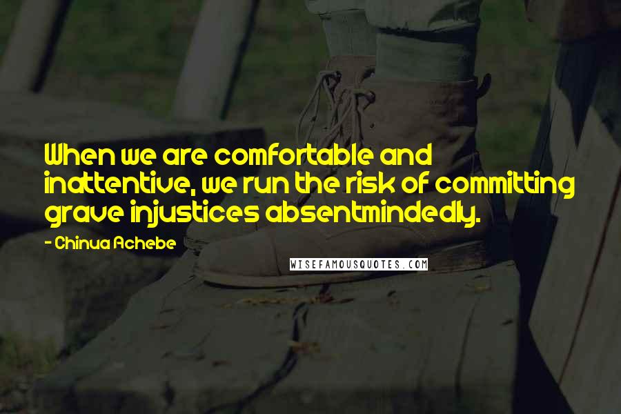 Chinua Achebe Quotes: When we are comfortable and inattentive, we run the risk of committing grave injustices absentmindedly.