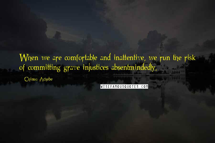 Chinua Achebe Quotes: When we are comfortable and inattentive, we run the risk of committing grave injustices absentmindedly.