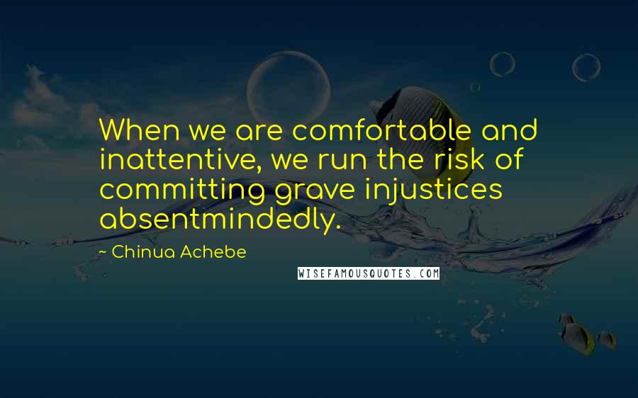 Chinua Achebe Quotes: When we are comfortable and inattentive, we run the risk of committing grave injustices absentmindedly.