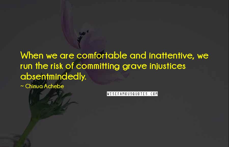 Chinua Achebe Quotes: When we are comfortable and inattentive, we run the risk of committing grave injustices absentmindedly.