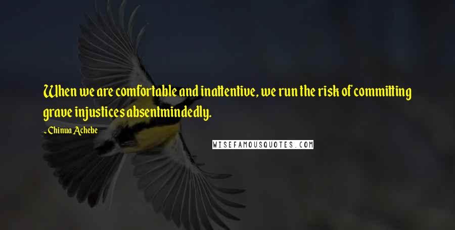 Chinua Achebe Quotes: When we are comfortable and inattentive, we run the risk of committing grave injustices absentmindedly.