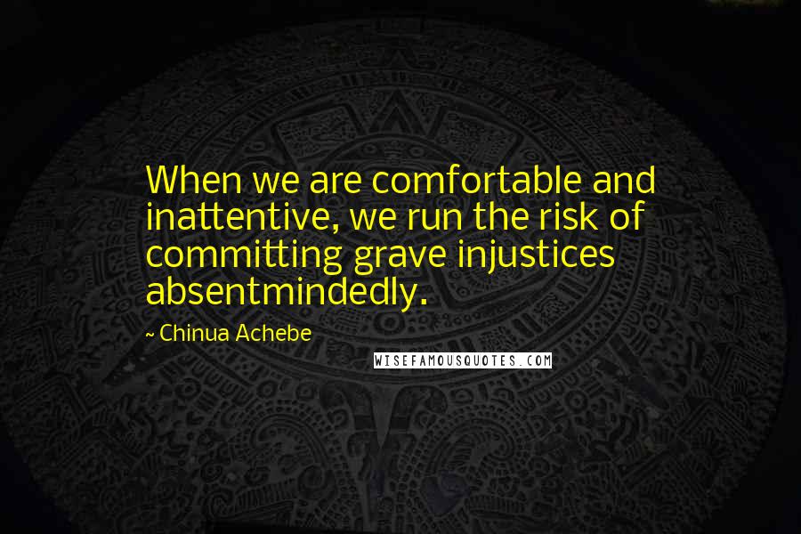 Chinua Achebe Quotes: When we are comfortable and inattentive, we run the risk of committing grave injustices absentmindedly.