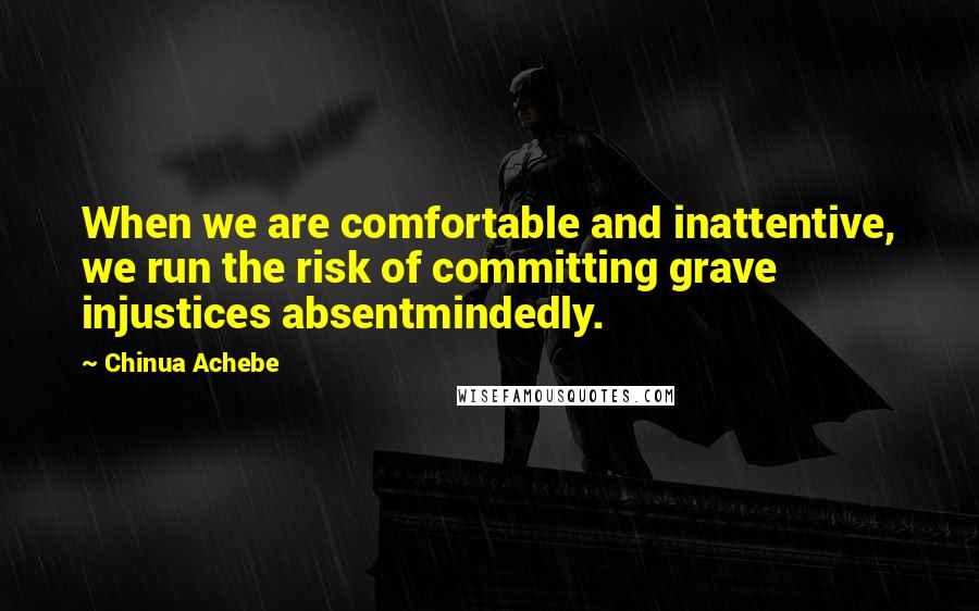 Chinua Achebe Quotes: When we are comfortable and inattentive, we run the risk of committing grave injustices absentmindedly.