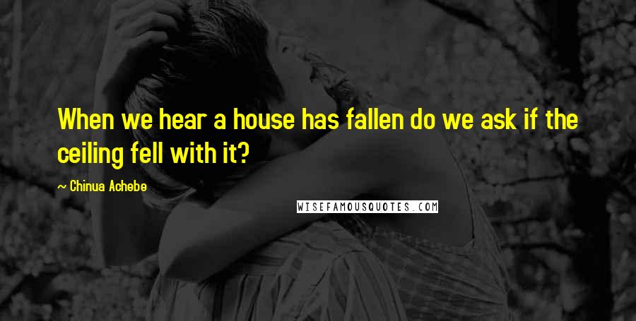 Chinua Achebe Quotes: When we hear a house has fallen do we ask if the ceiling fell with it?