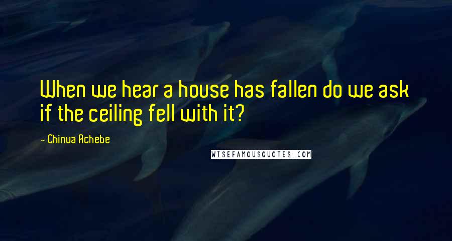 Chinua Achebe Quotes: When we hear a house has fallen do we ask if the ceiling fell with it?