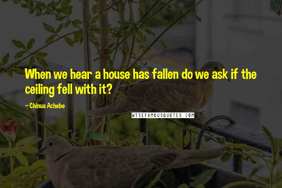 Chinua Achebe Quotes: When we hear a house has fallen do we ask if the ceiling fell with it?