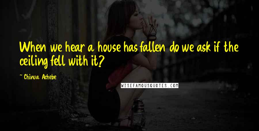 Chinua Achebe Quotes: When we hear a house has fallen do we ask if the ceiling fell with it?