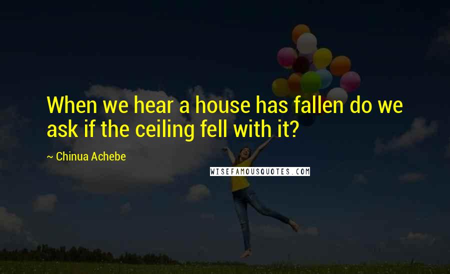 Chinua Achebe Quotes: When we hear a house has fallen do we ask if the ceiling fell with it?