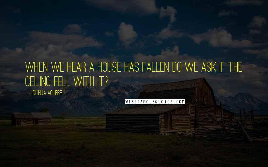 Chinua Achebe Quotes: When we hear a house has fallen do we ask if the ceiling fell with it?