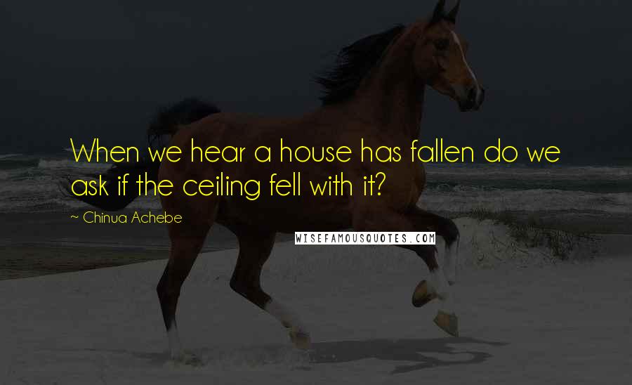 Chinua Achebe Quotes: When we hear a house has fallen do we ask if the ceiling fell with it?