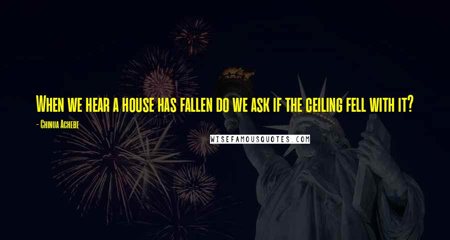 Chinua Achebe Quotes: When we hear a house has fallen do we ask if the ceiling fell with it?