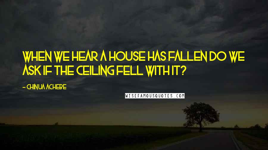 Chinua Achebe Quotes: When we hear a house has fallen do we ask if the ceiling fell with it?