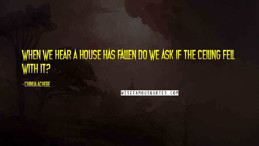 Chinua Achebe Quotes: When we hear a house has fallen do we ask if the ceiling fell with it?