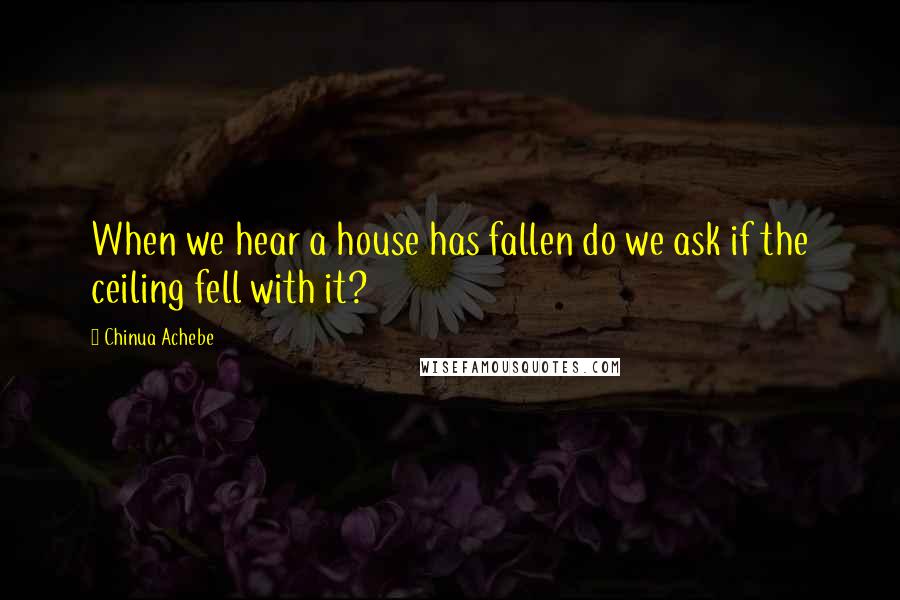 Chinua Achebe Quotes: When we hear a house has fallen do we ask if the ceiling fell with it?