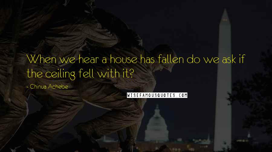 Chinua Achebe Quotes: When we hear a house has fallen do we ask if the ceiling fell with it?