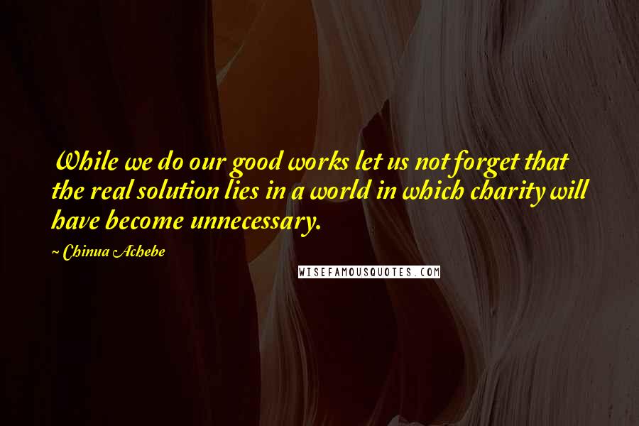 Chinua Achebe Quotes: While we do our good works let us not forget that the real solution lies in a world in which charity will have become unnecessary.